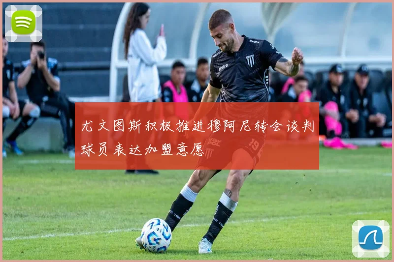 尤文图斯积极推进穆阿尼转会谈判球员表达加盟意愿