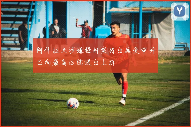 阿什拉夫涉嫌强奸案将出庭受审并已向最高法院提出上诉