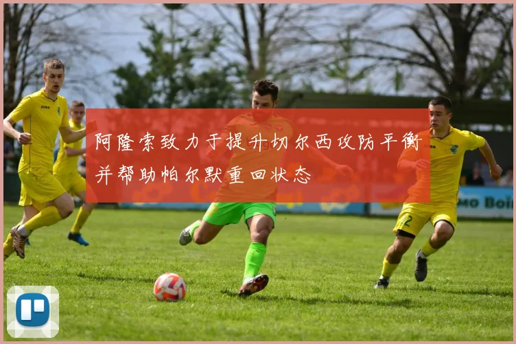 阿隆索致力于提升切尔西攻防平衡并帮助帕尔默重回状态