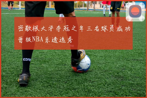 密歇根大学夺冠之年三名球员成功晋级NBA乐透选秀