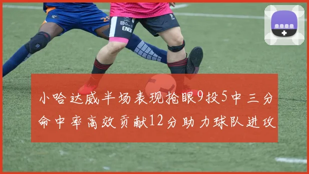 小哈达威半场表现抢眼9投5中三分命中率高效贡献12分助力球队进攻