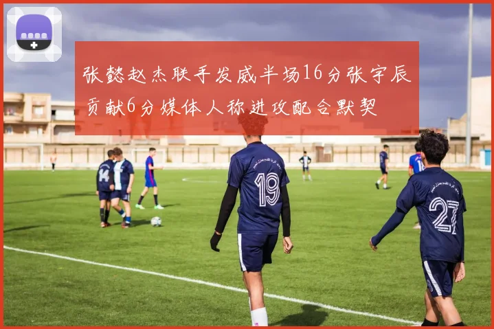 张懿赵杰联手发威半场16分张宇辰贡献6分媒体人称进攻配合默契