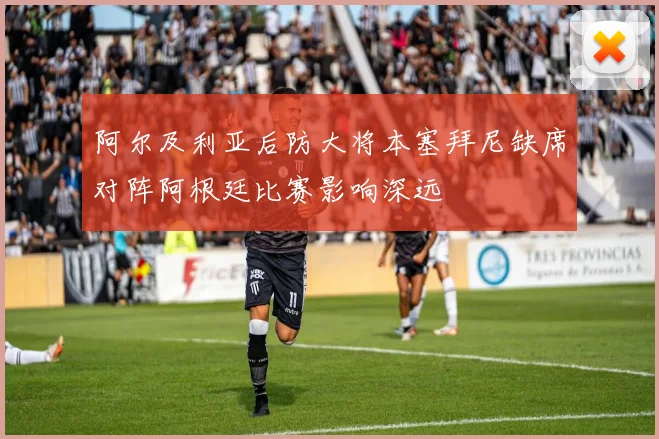 阿尔及利亚后防大将本塞拜尼缺席对阵阿根廷比赛影响深远