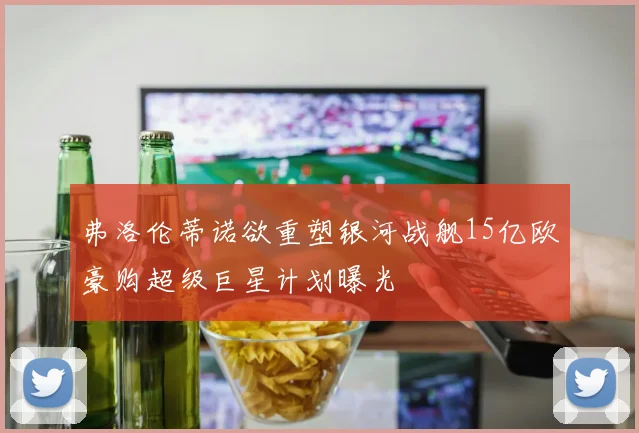 弗洛伦蒂诺欲重塑银河战舰15亿欧豪购超级巨星计划曝光
