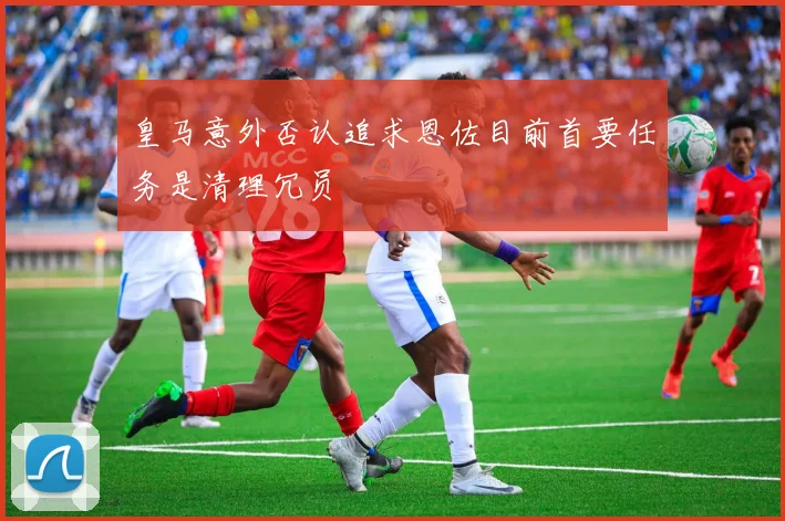 皇马意外否认追求恩佐目前首要任务是清理冗员
