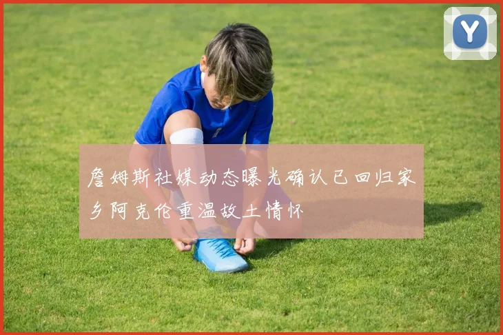 詹姆斯社媒动态曝光确认已回归家乡阿克伦重温故土情怀