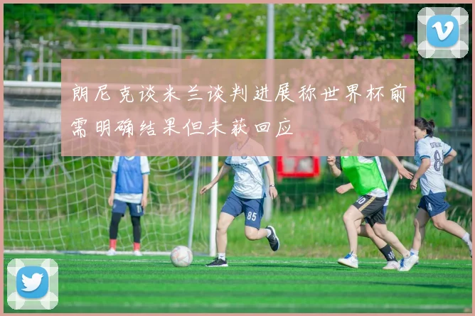 朗尼克谈米兰谈判进展称世界杯前需明确结果但未获回应