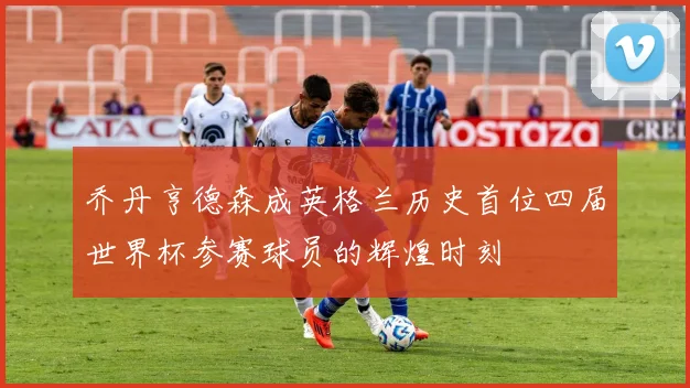 乔丹亨德森成英格兰历史首位四届世界杯参赛球员的辉煌时刻