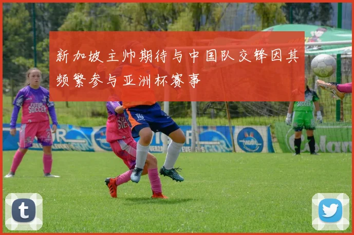 新加坡主帅期待与中国队交锋因其频繁参与亚洲杯赛事