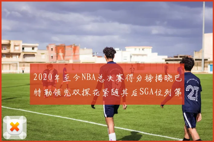 2020年至今NBA总决赛得分榜揭晓巴特勒领先双探花紧随其后SGA位列第四