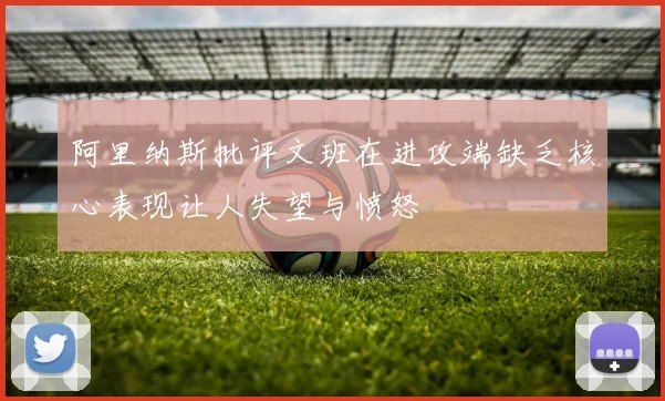 阿里纳斯批评文班在进攻端缺乏核心表现让人失望与愤怒