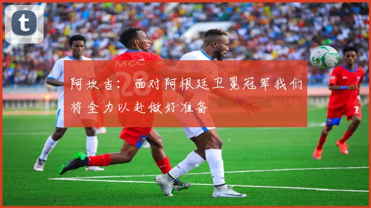 阿坎吉：面对阿根廷卫冕冠军我们将全力以赴做好准备