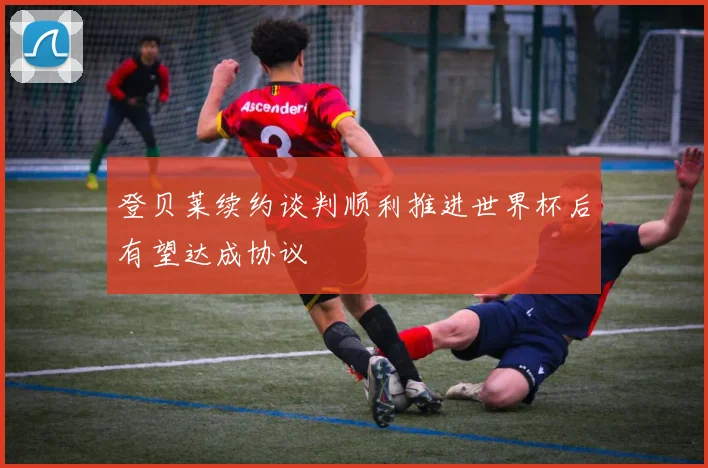 登贝莱续约谈判顺利推进世界杯后有望达成协议