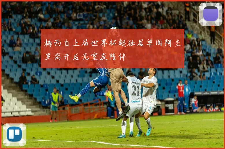 梅西自上届世界杯起独居单间阿圭罗离开后无室友陪伴