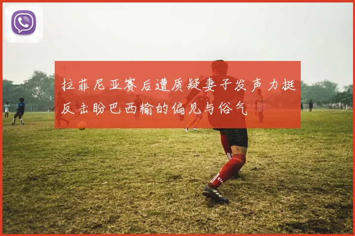 拉菲尼亚赛后遭质疑妻子发声力挺反击盼巴西输的偏见与俗气